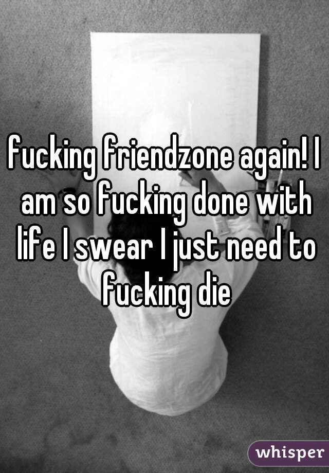 fucking friendzone again! I am so fucking done with life I swear I just need to fucking die