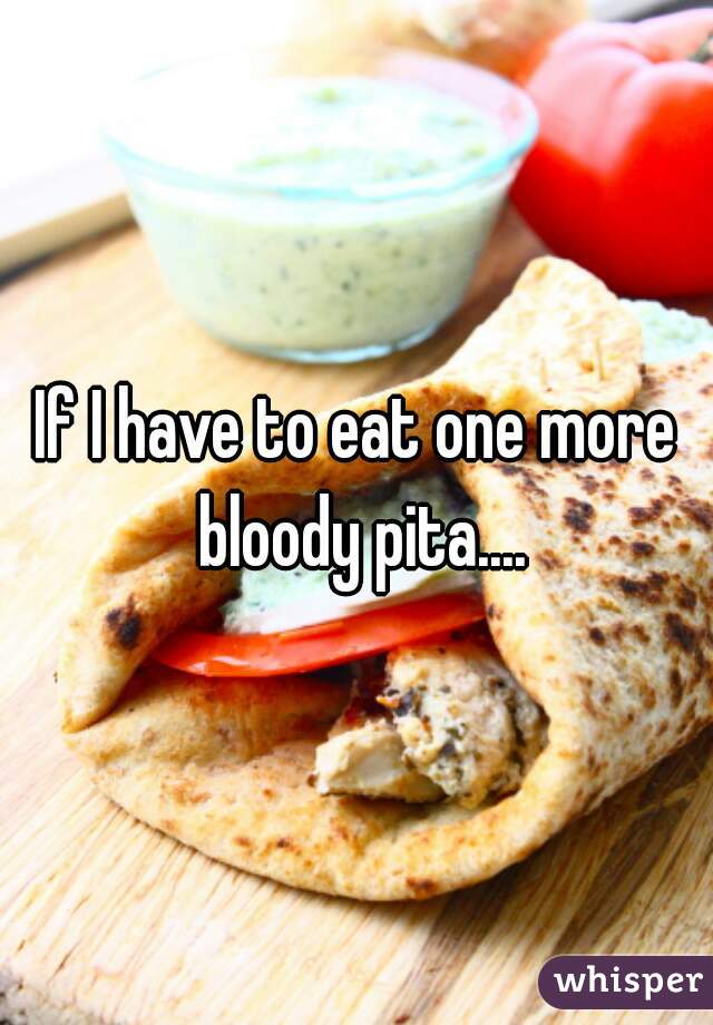 If I have to eat one more bloody pita....