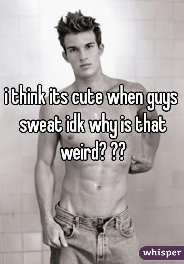 i think its cute when guys sweat idk why is that weird? ??