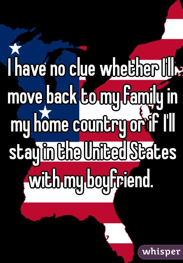 I have no clue whether I'll move back to my family in my home country or if I'll stay in the United States with my boyfriend. 