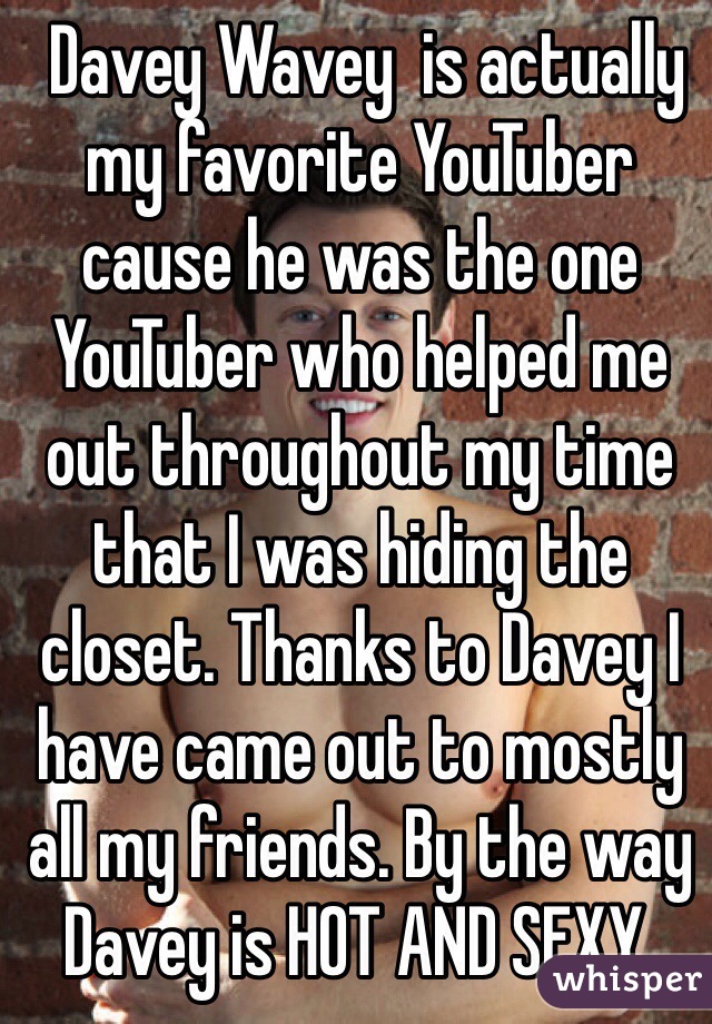  Davey Wavey  is actually my favorite YouTuber cause he was the one YouTuber who helped me out throughout my time that I was hiding the closet. Thanks to Davey I have came out to mostly all my friends. By the way Davey is HOT AND SEXY. 