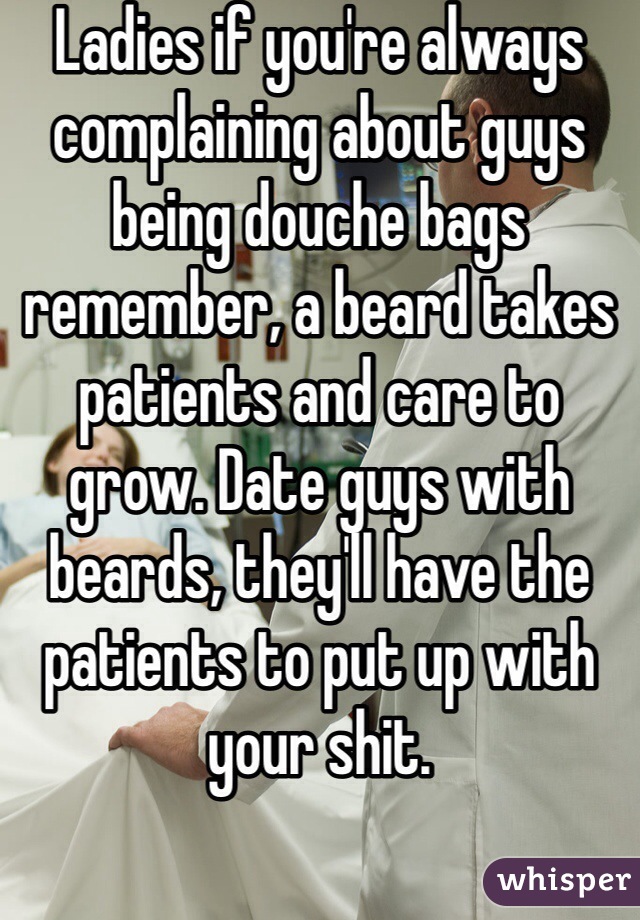 Ladies if you're always complaining about guys being douche bags remember, a beard takes patients and care to grow. Date guys with beards, they'll have the patients to put up with your shit. 