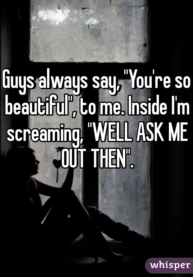 Guys always say, "You're so beautiful", to me. Inside I'm screaming, "WELL ASK ME OUT THEN". 