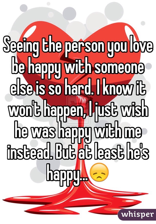 Seeing the person you love be happy with someone else is so hard. I know it won't happen, I just wish he was happy with me instead. But at least he's happy...😞 