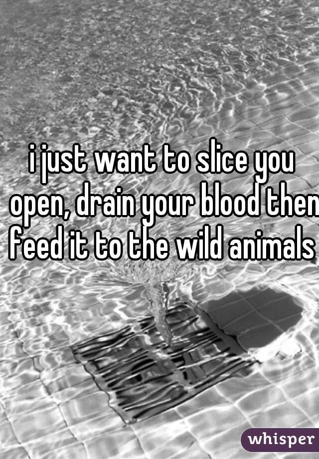 i just want to slice you open, drain your blood then feed it to the wild animals 