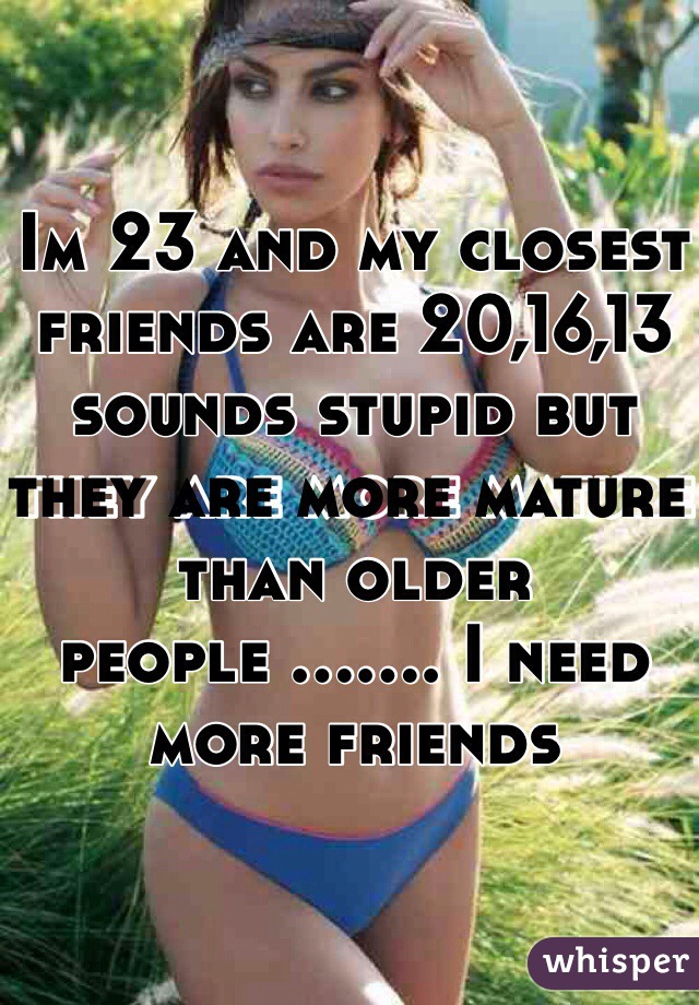 Im 23 and my closest friends are 20,16,13 sounds stupid but they are more mature than older people ....... I need more friends 
