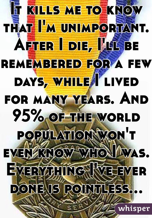 It kills me to know that I'm unimportant. After I die, I'll be remembered for a few days, while I lived for many years. And 95% of the world population won't even know who I was. Everything I've ever done is pointless...