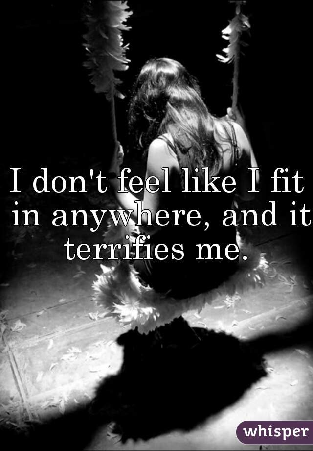 I don't feel like I fit in anywhere, and it terrifies me. 