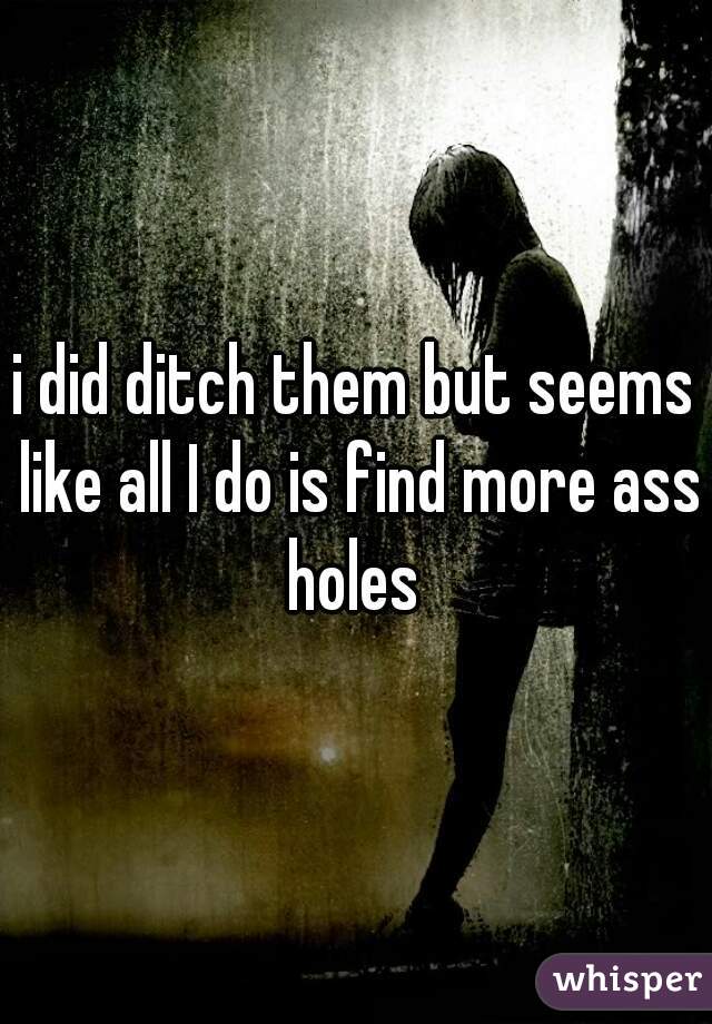 i did ditch them but seems like all I do is find more ass holes 
