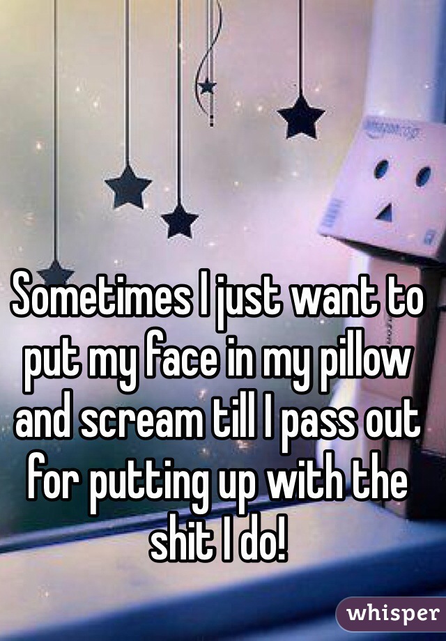 Sometimes I just want to put my face in my pillow and scream till I pass out for putting up with the shit I do! 