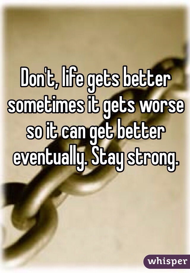 Don't, life gets better sometimes it gets worse so it can get better eventually. Stay strong. 