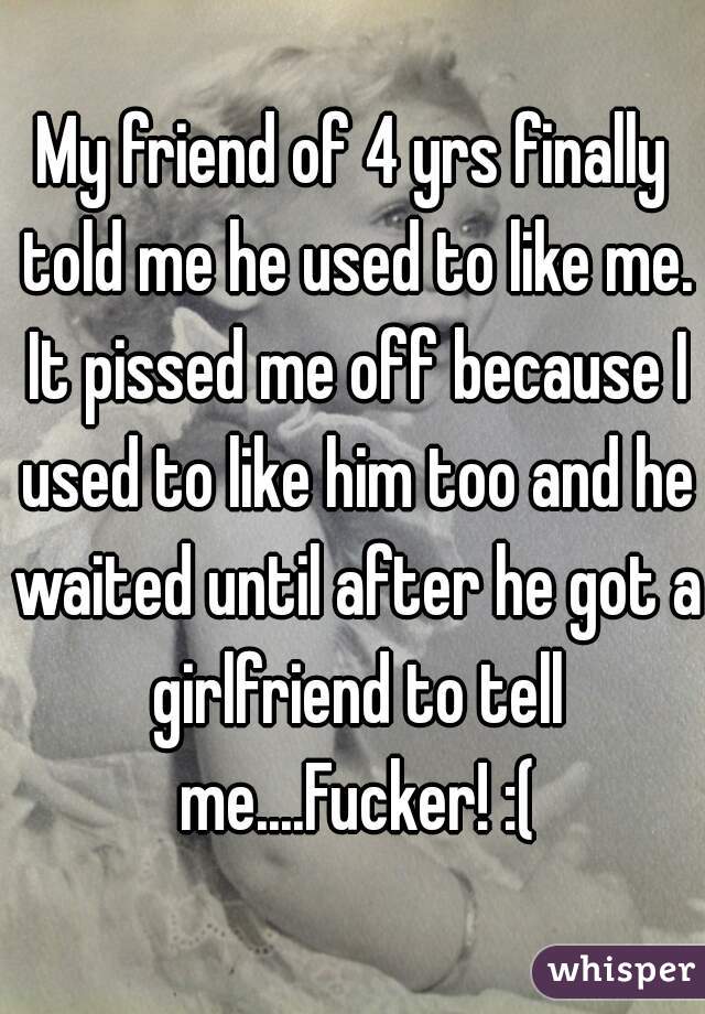 My friend of 4 yrs finally told me he used to like me. It pissed me off because I used to like him too and he waited until after he got a girlfriend to tell me....Fucker! :(
