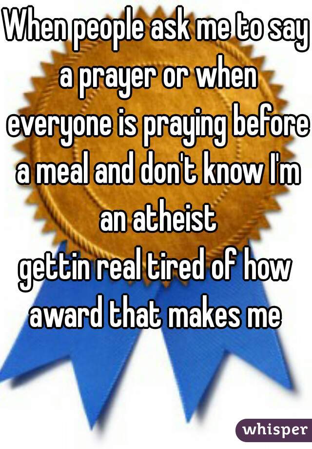 When people ask me to say a prayer or when everyone is praying before a meal and don't know I'm an atheist
gettin real tired of how award that makes me 
