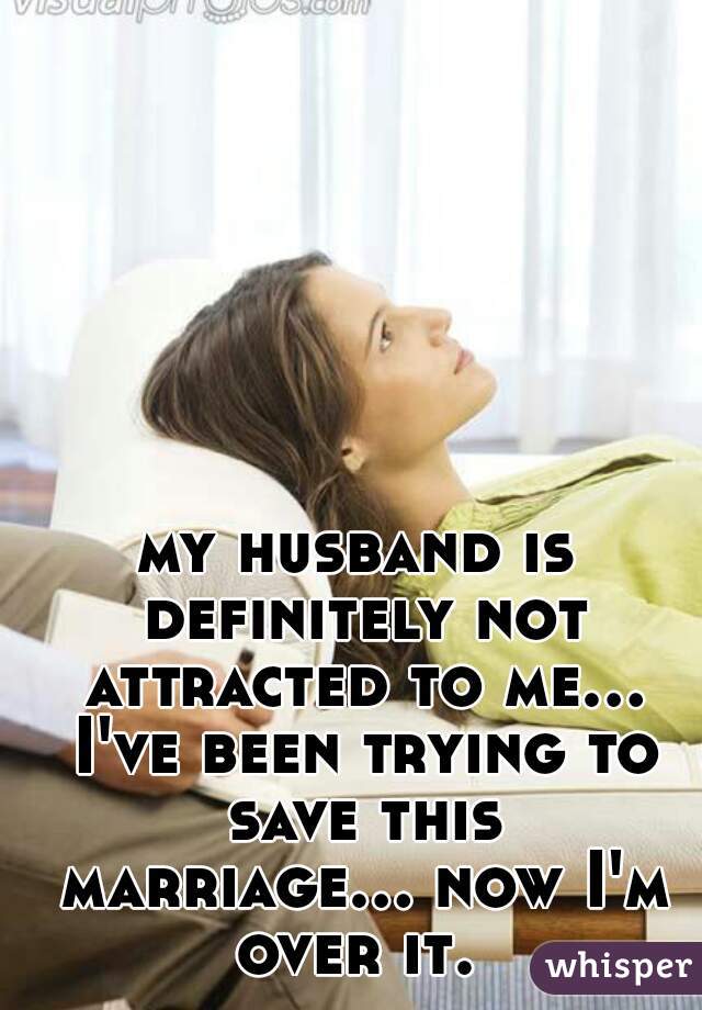 my husband is definitely not attracted to me... I've been trying to save this marriage... now I'm over it. 
