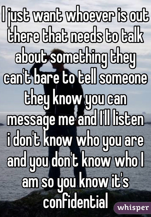 I just want whoever is out there that needs to talk about something they can't bare to tell someone they know you can message me and I'll listen 
i don't know who you are and you don't know who I am so you know it's confidential 