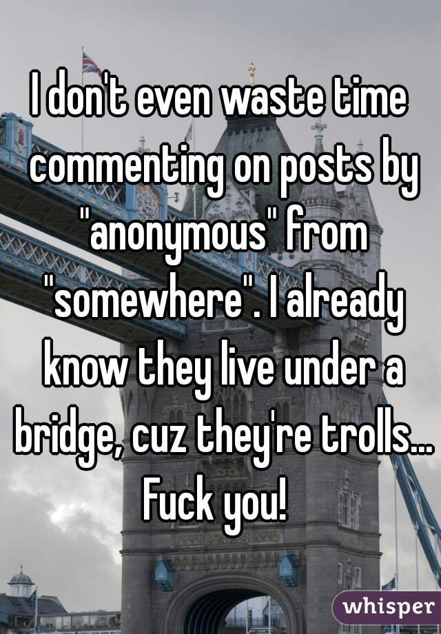 I don't even waste time commenting on posts by "anonymous" from "somewhere". I already know they live under a bridge, cuz they're trolls... Fuck you!  