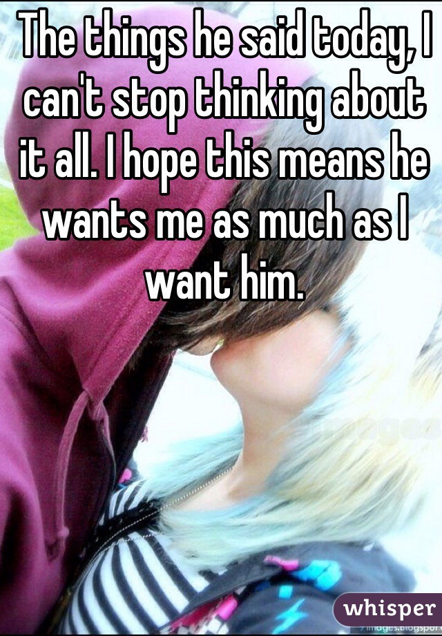 The things he said today, I can't stop thinking about it all. I hope this means he wants me as much as I want him. 