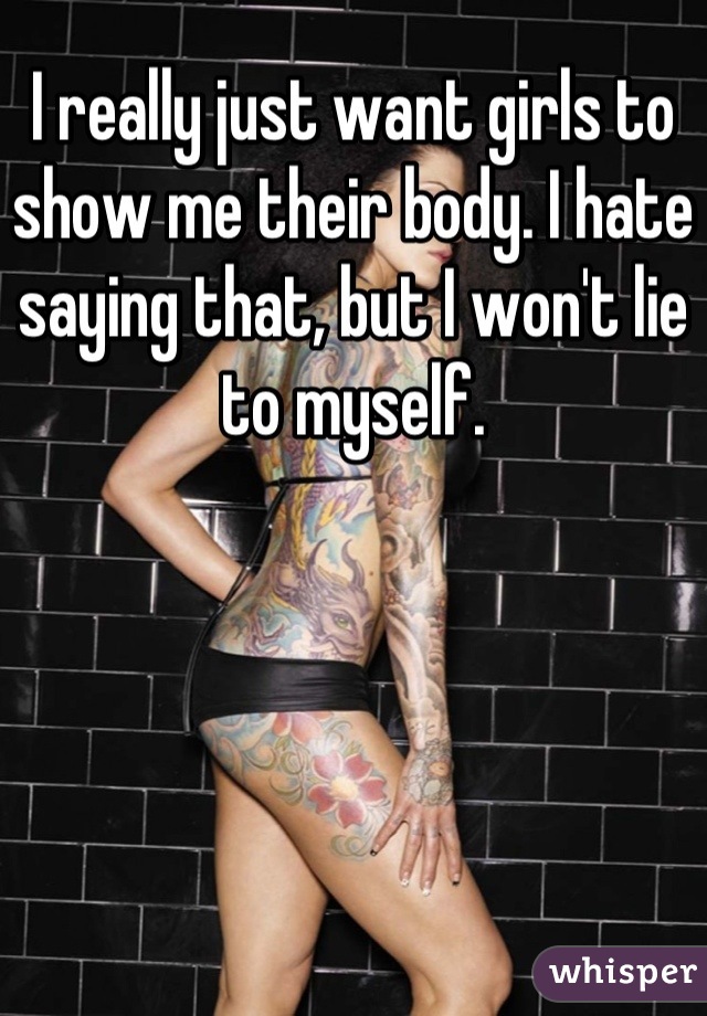 I really just want girls to show me their body. I hate saying that, but I won't lie to myself.