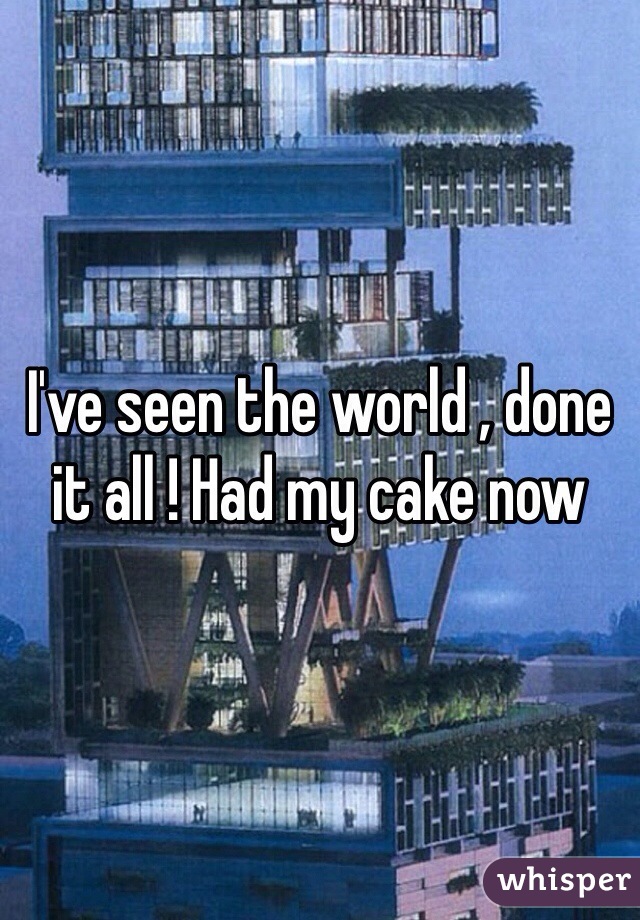 I've seen the world , done it all ! Had my cake now 