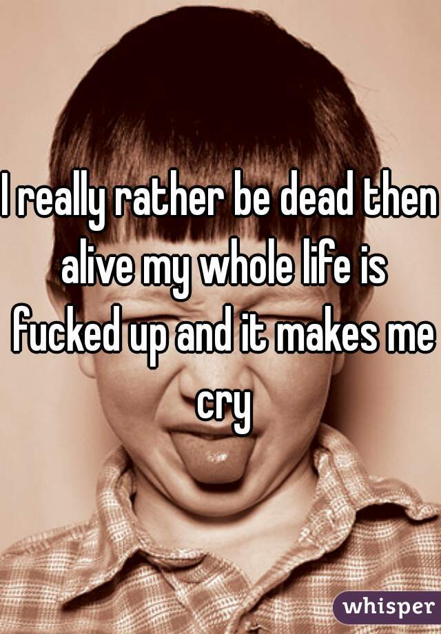I really rather be dead then alive my whole life is fucked up and it makes me cry