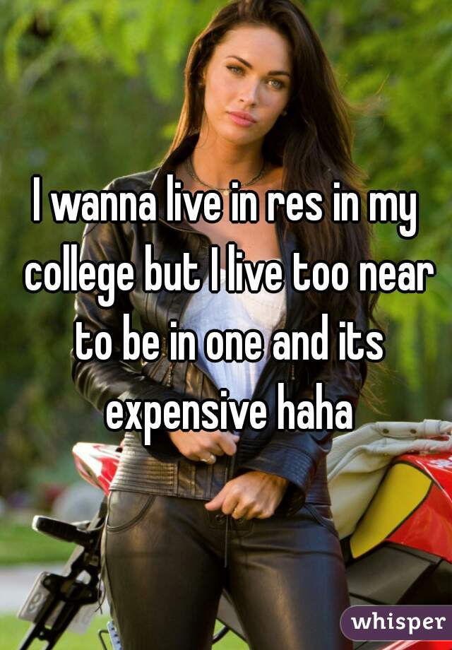 I wanna live in res in my college but I live too near to be in one and its expensive haha