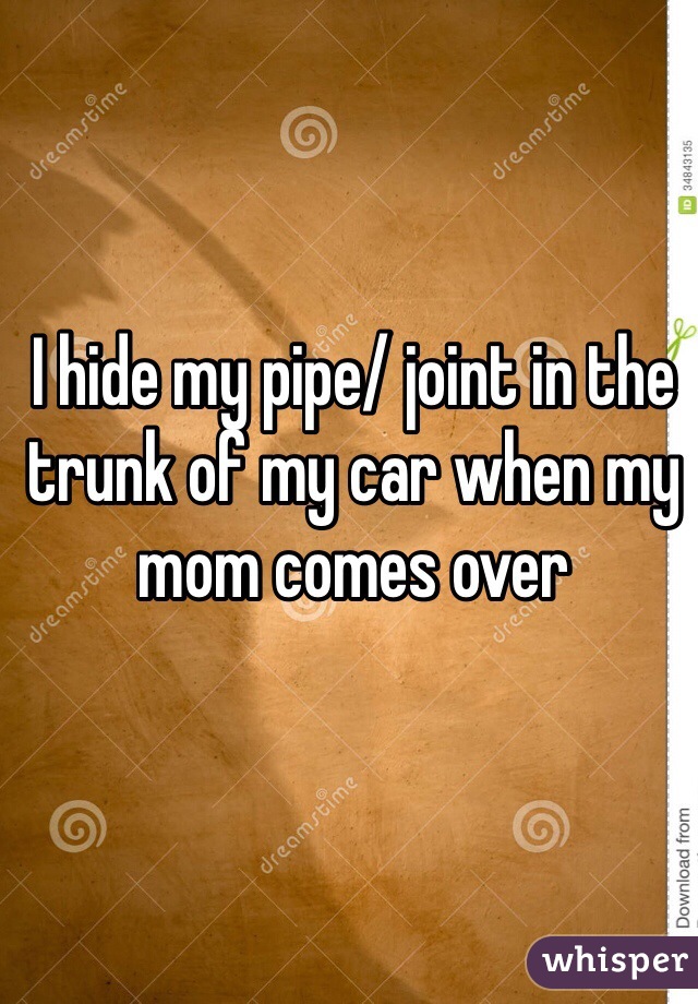 I hide my pipe/ joint in the trunk of my car when my mom comes over 