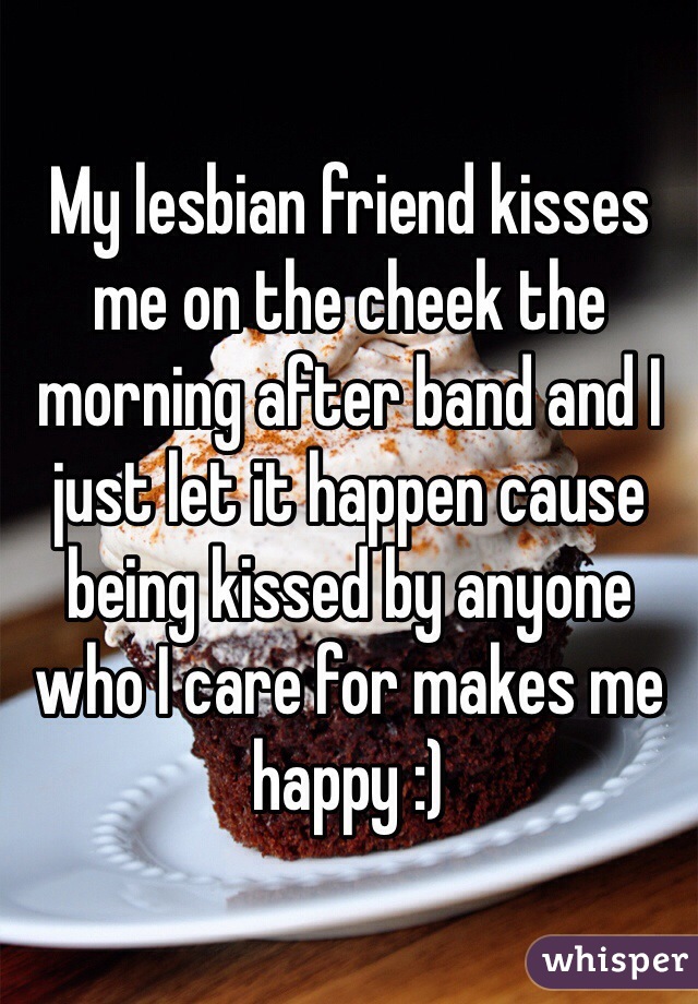 My lesbian friend kisses me on the cheek the morning after band and I just let it happen cause being kissed by anyone who I care for makes me happy :) 