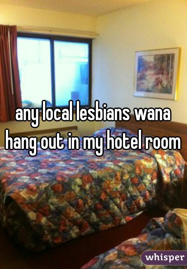 any local lesbians wana hang out in my hotel room 