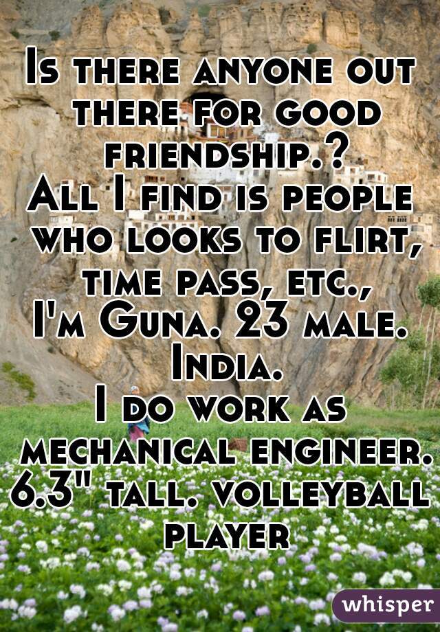 Is there anyone out there for good friendship.?
All I find is people who looks to flirt, time pass, etc.,
I'm Guna. 23 male. India.
I do work as mechanical engineer.
6.3" tall. volleyball player