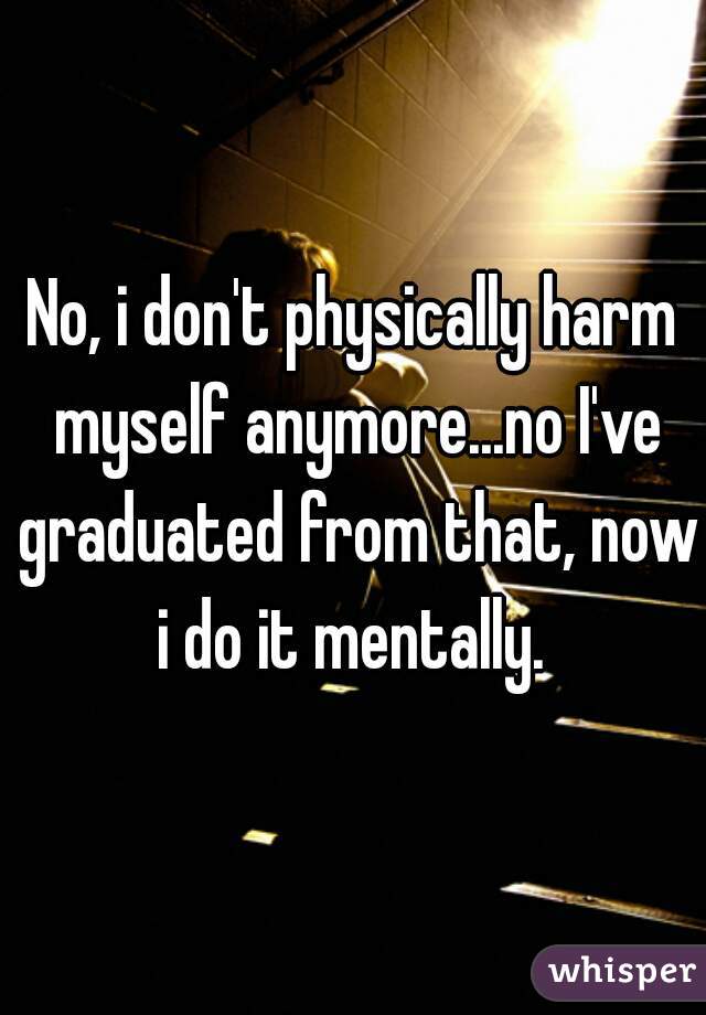 No, i don't physically harm myself anymore...no I've graduated from that, now i do it mentally. 
