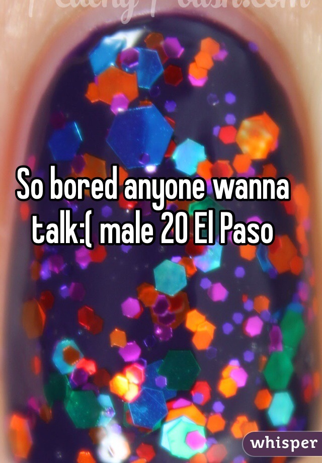 So bored anyone wanna talk:( male 20 El Paso 