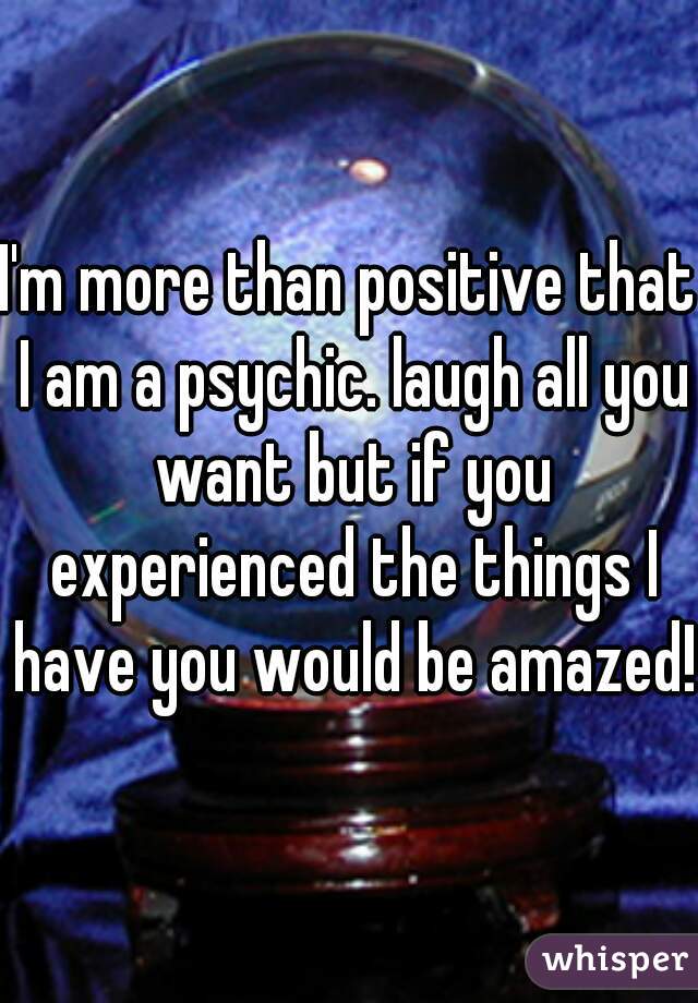 I'm more than positive that I am a psychic. laugh all you want but if you experienced the things I have you would be amazed!!