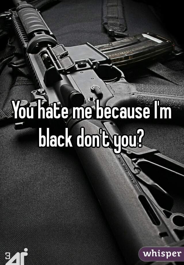 You hate me because I'm black don't you? 