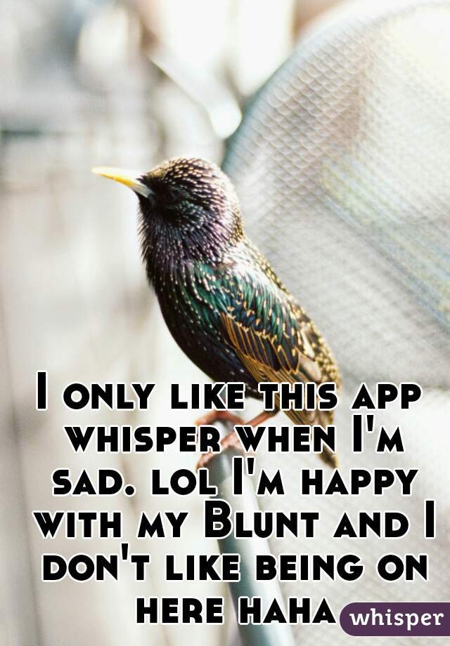I only like this app whisper when I'm sad. lol I'm happy with my Blunt and I don't like being on here haha