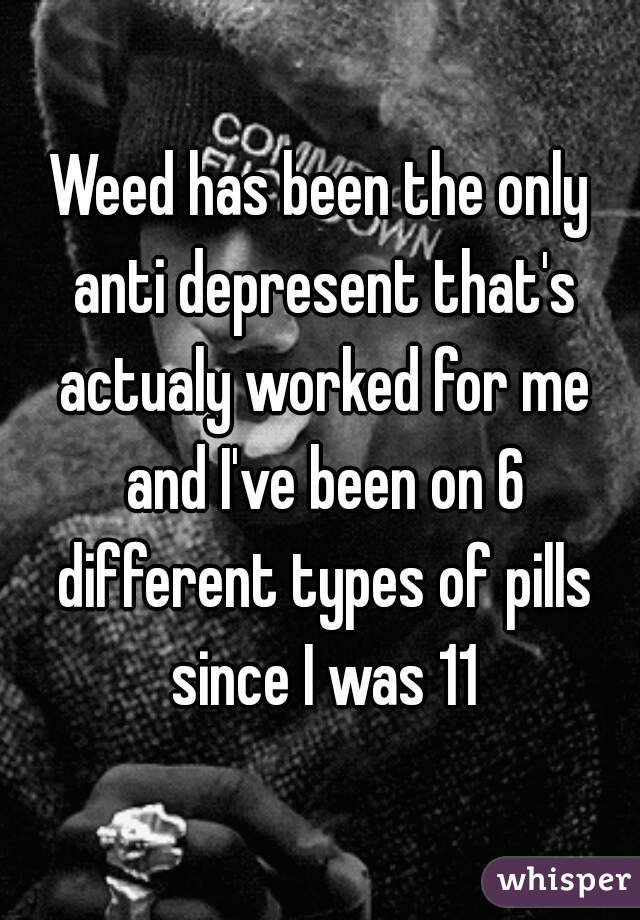 Weed has been the only anti depresent that's actualy worked for me and I've been on 6 different types of pills since I was 11