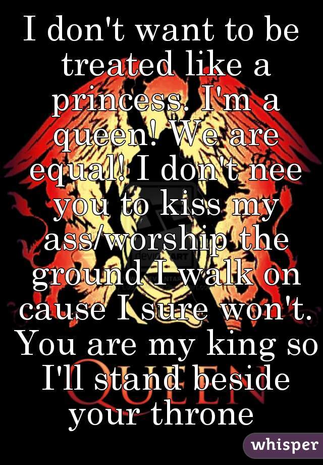 I don't want to be treated like a princess. I'm a queen! We are equal! I don't nee you to kiss my ass/worship the ground I walk on cause I sure won't. You are my king so I'll stand beside your throne 