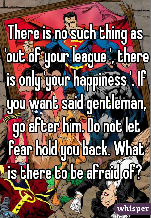 There is no such thing as 'out of your league ', there is only 'your happiness '. If you want said gentleman, go after him. Do not let fear hold you back. What is there to be afraid of? 