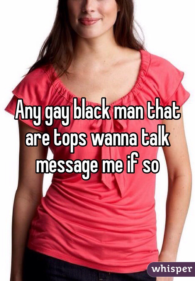 Any gay black man that are tops wanna talk message me if so