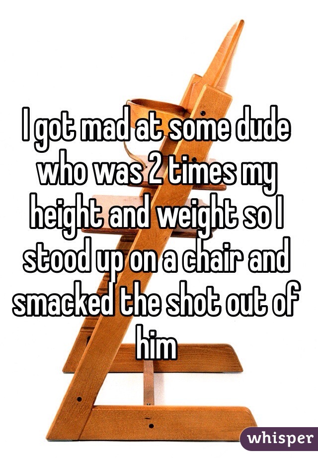 I got mad at some dude who was 2 times my height and weight so I stood up on a chair and smacked the shot out of him