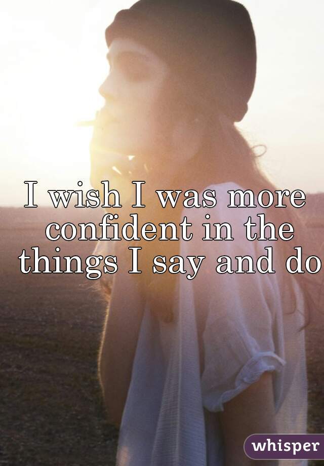 I wish I was more confident in the things I say and do