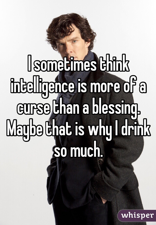 I sometimes think intelligence is more of a curse than a blessing. Maybe that is why I drink so much. 