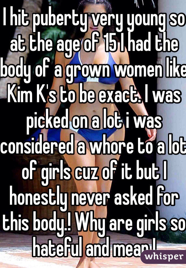 I hit puberty very young so at the age of 15 I had the body of a grown women like Kim K's to be exact. I was picked on a lot i was considered a whore to a lot of girls cuz of it but I honestly never asked for this body.! Why are girls so hateful and mean.! 