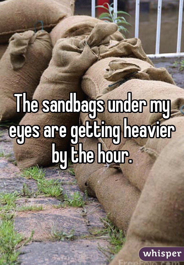 The sandbags under my eyes are getting heavier by the hour. 