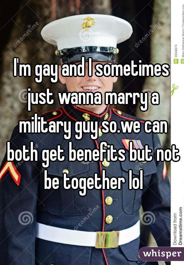 I'm gay and I sometimes just wanna marry a military guy so.we can both get benefits but not be together lol