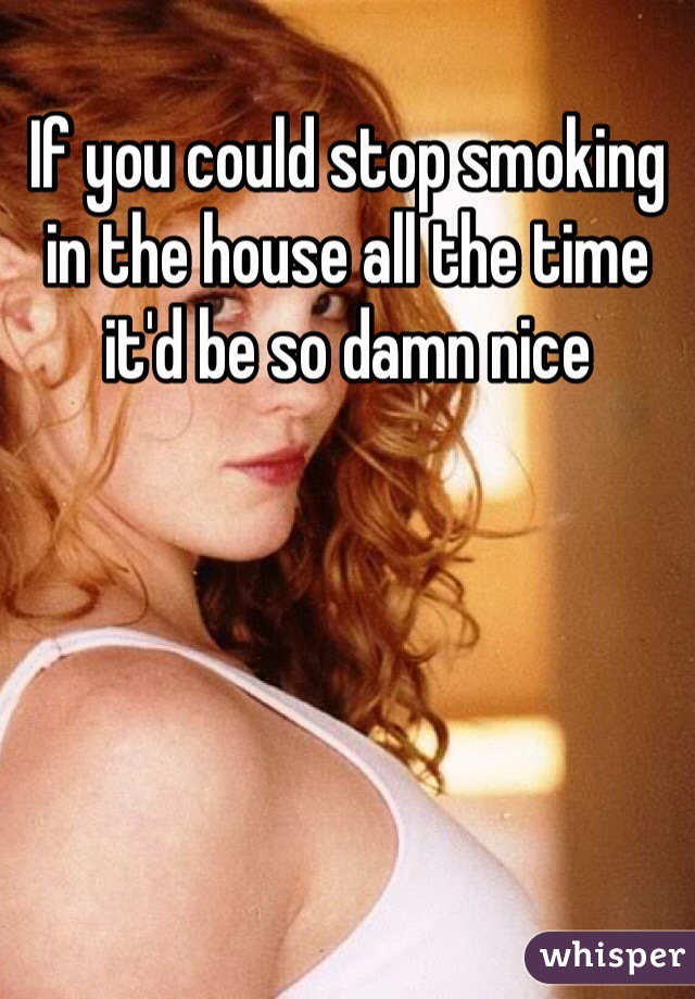 If you could stop smoking in the house all the time it'd be so damn nice