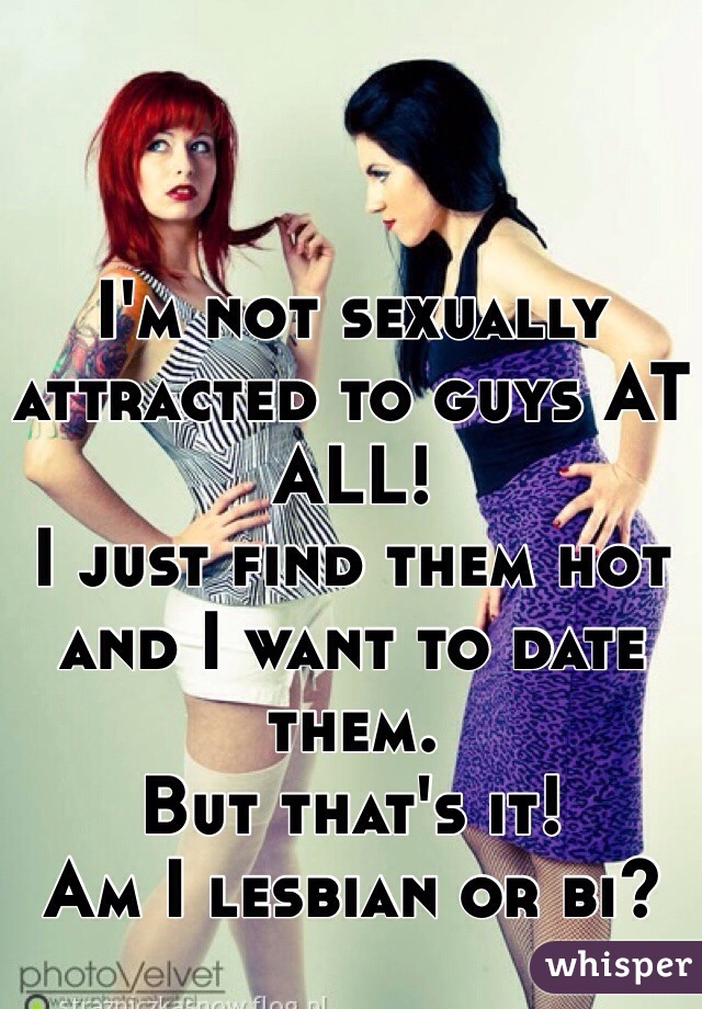 I'm not sexually attracted to guys AT ALL! 
I just find them hot and I want to date them. 
But that's it!
Am I lesbian or bi?
