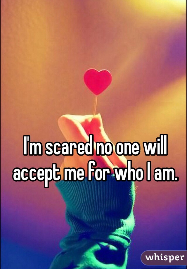 I'm scared no one will accept me for who I am. 