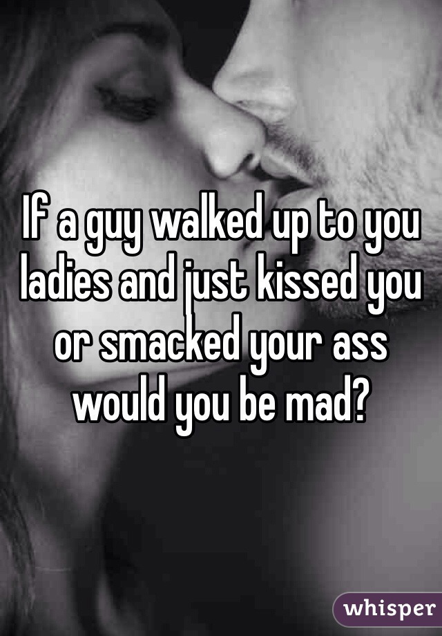 If a guy walked up to you ladies and just kissed you or smacked your ass would you be mad?