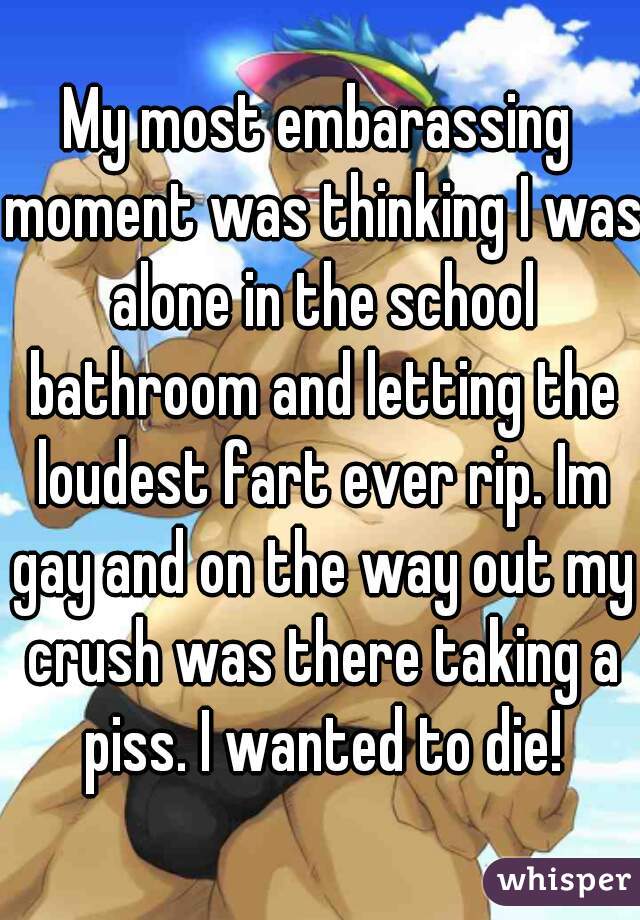 My most embarassing moment was thinking I was alone in the school bathroom and letting the loudest fart ever rip. Im gay and on the way out my crush was there taking a piss. I wanted to die!