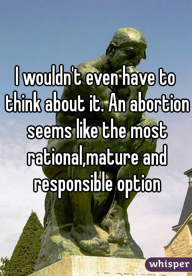 I wouldn't even have to think about it. An abortion seems like the most rational,mature and responsible option